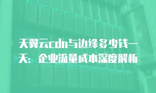 天翼云cdn与边缘多少钱一天：企业流量成本深度解析