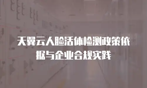 天翼云人脸活体检测政策依据与企业合规实践