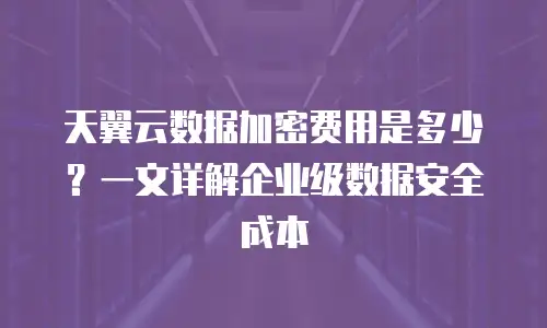 天翼云数据加密费用是多少？一文详解企业级数据安全成本