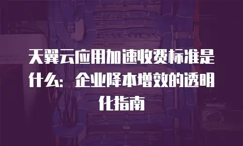 天翼云应用加速收费标准是什么：企业降本增效的透明化指南