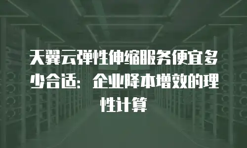 天翼云弹性伸缩服务便宜多少合适：企业降本增效的理性计算