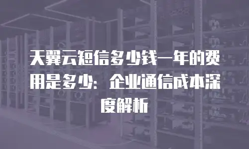 天翼云短信多少钱一年的费用是多少：企业通信成本深度解析