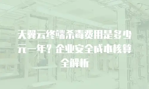 天翼云终端杀毒费用是多少元一年？企业安全成本核算全解析