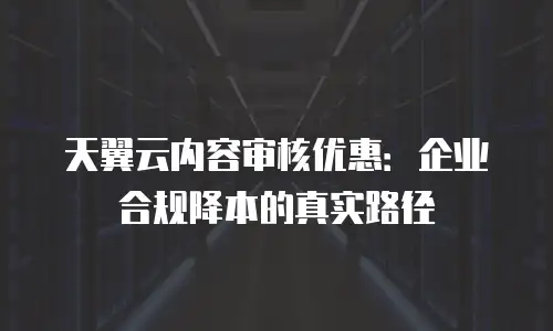 天翼云内容审核优惠：企业合规降本的真实路径