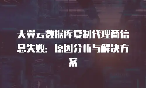 天翼云数据库复制代理商信息失败：原因分析与解决方案