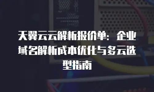 天翼云云解析报价单：企业域名解析成本优化与多云选型指南