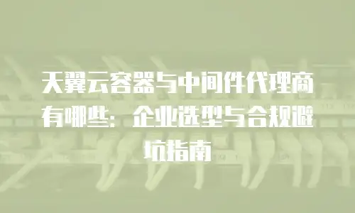 天翼云容器与中间件代理商有哪些：企业选型与合规避坑指南
