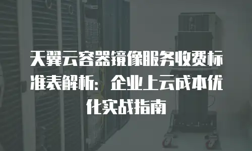 天翼云容器镜像服务收费标准表解析：企业上云成本优化实战指南