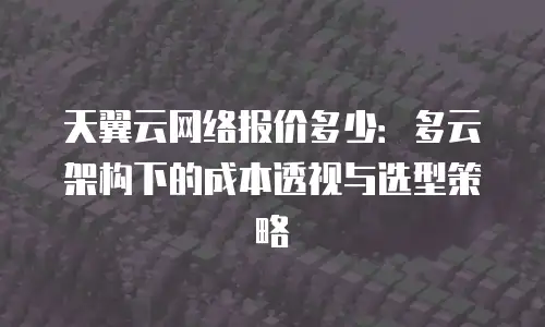 天翼云网络报价多少：多云架构下的成本透视与选型策略