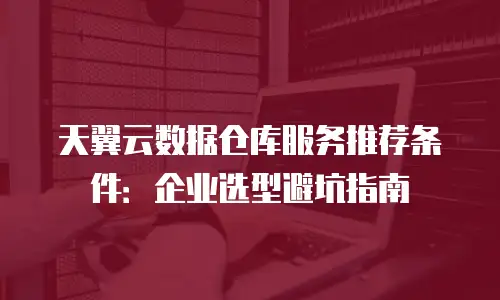 天翼云数据仓库服务推荐条件：企业选型避坑指南
