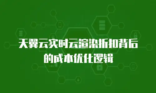 天翼云实时云渲染折扣背后的成本优化逻辑