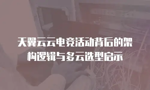 天翼云云电竞活动背后的架构逻辑与多云选型启示