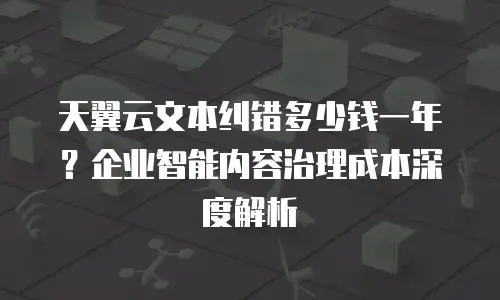 天翼云文本纠错多少钱一年？企业智能内容治理成本深度解析