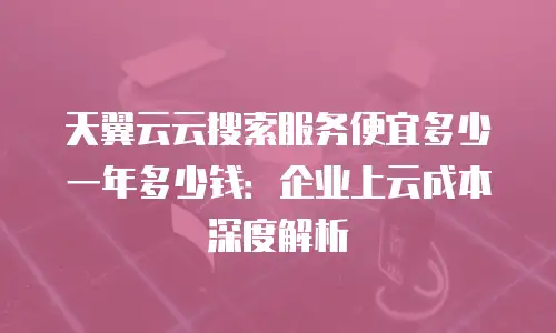 天翼云云搜索服务便宜多少一年多少钱：企业上云成本深度解析