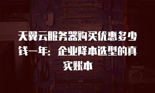天翼云服务器购买优惠多少钱一年：企业降本选型的真实账本