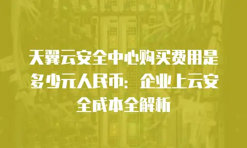 天翼云安全中心购买费用是多少元人民币：企业上云安全成本全解析
