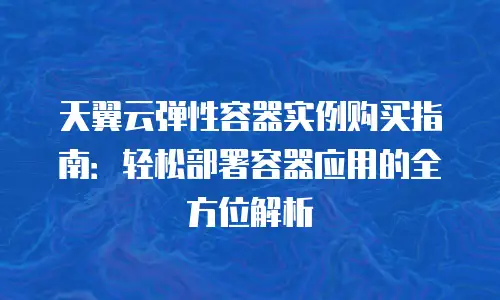 天翼云弹性容器实例购买指南：轻松部署容器应用的全方位解析