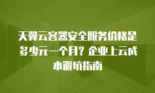 天翼云容器安全服务价格是多少元一个月？企业上云成本避坑指南