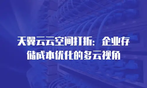 天翼云云空间打折：企业存储成本优化的多云视角