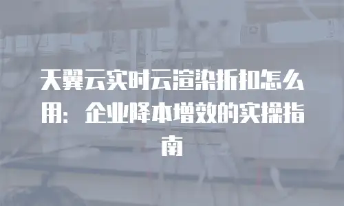 天翼云实时云渲染折扣怎么用：企业降本增效的实操指南