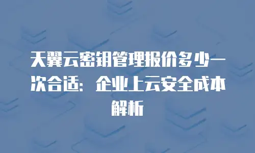 天翼云密钥管理报价多少一次合适：企业上云安全成本解析