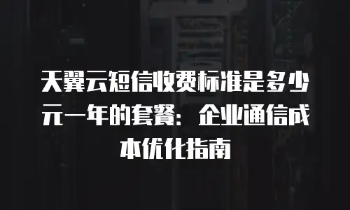 天翼云短信收费标准是多少元一年的套餐：企业通信成本优化指南