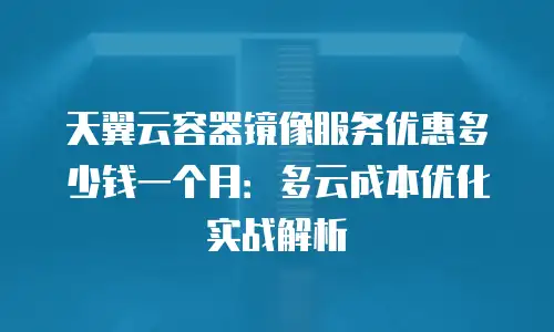 天翼云容器镜像服务优惠多少钱一个月：多云成本优化实战解析