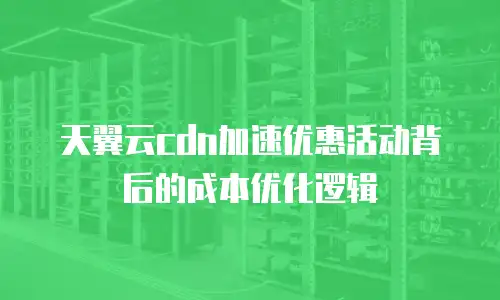 天翼云cdn加速优惠活动背后的成本优化逻辑