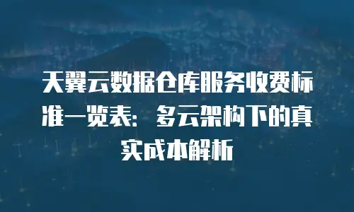 天翼云数据仓库服务收费标准一览表：多云架构下的真实成本解析