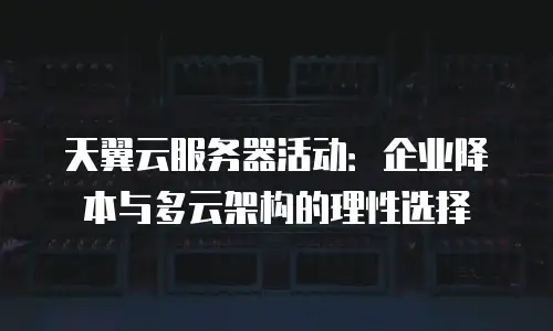 天翼云服务器活动：企业降本与多云架构的理性选择