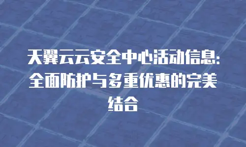 天翼云云安全中心活动信息：全面防护与多重优惠的完美结合