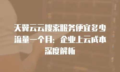 天翼云云搜索服务便宜多少流量一个月：企业上云成本深度解析