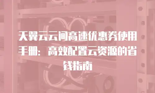 天翼云云间高速优惠券使用手册：高效配置云资源的省钱指南