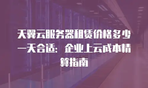 天翼云服务器租赁价格多少一天合适：企业上云成本精算指南