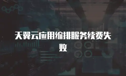 天翼云应用编排服务续费失败