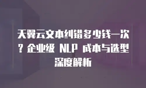 天翼云文本纠错多少钱一次？企业级 NLP 成本与选型深度解析