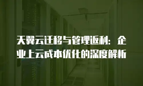 天翼云迁移与管理返利：企业上云成本优化的深度解析