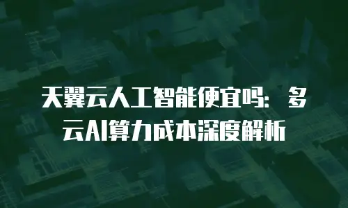 天翼云人工智能便宜吗：多云AI算力成本深度解析