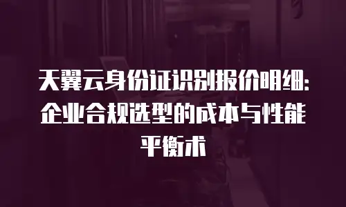 天翼云身份证识别报价明细：企业合规选型的成本与性能平衡术