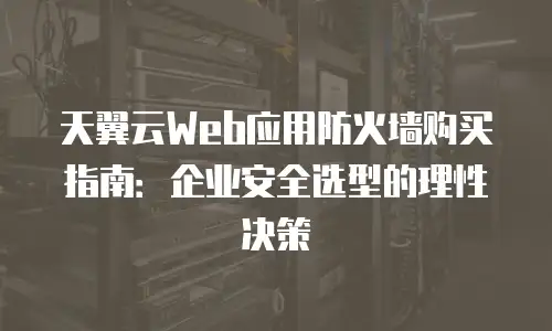 天翼云Web应用防火墙购买指南：企业安全选型的理性决策