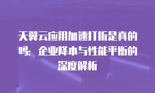 天翼云应用加速打折是真的吗：企业降本与性能平衡的深度解析