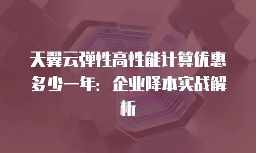 天翼云弹性高性能计算优惠多少一年：企业降本实战解析