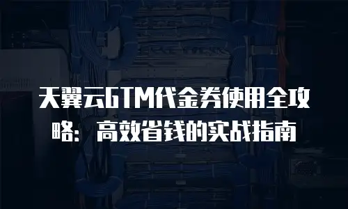 天翼云GTM代金券使用全攻略：高效省钱的实战指南