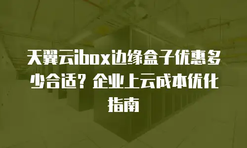天翼云ibox边缘盒子优惠多少合适？企业上云成本优化指南