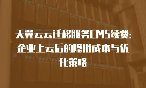 天翼云云迁移服务CMS续费：企业上云后的隐形成本与优化策略