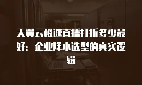 天翼云极速直播打折多少最好：企业降本选型的真实逻辑