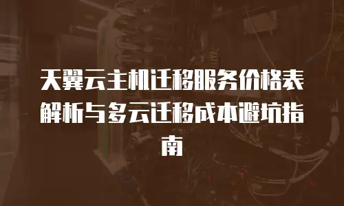 天翼云主机迁移服务价格表解析与多云迁移成本避坑指南