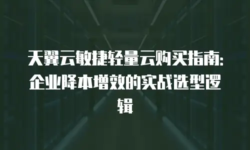 天翼云敏捷轻量云购买指南：企业降本增效的实战选型逻辑