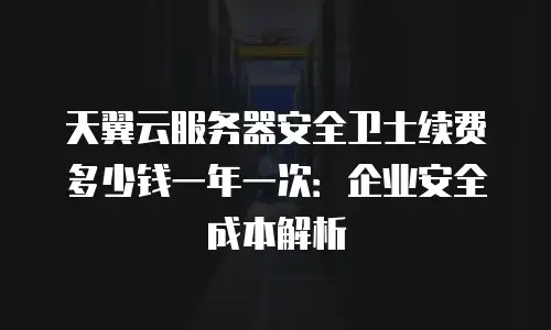 天翼云服务器安全卫士续费多少钱一年一次：企业安全成本解析