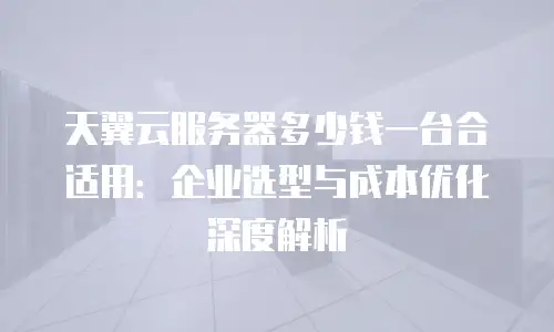 天翼云服务器多少钱一台合适用：企业选型与成本优化深度解析